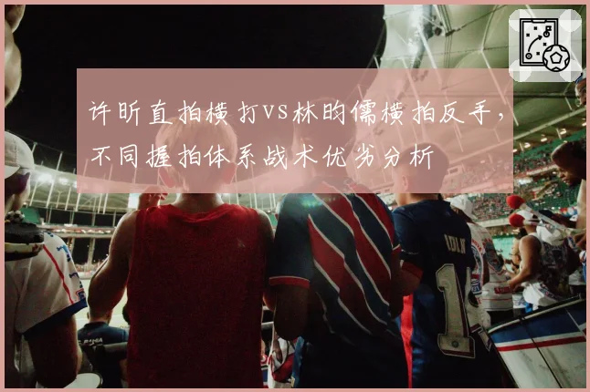 许昕直拍横打vs林昀儒横拍反手，不同握拍体系战术优劣分析