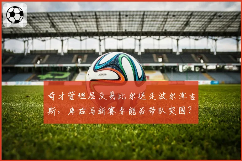 奇才管理层交易比尔送走波尔津吉斯，库兹马新赛季能否带队突围？