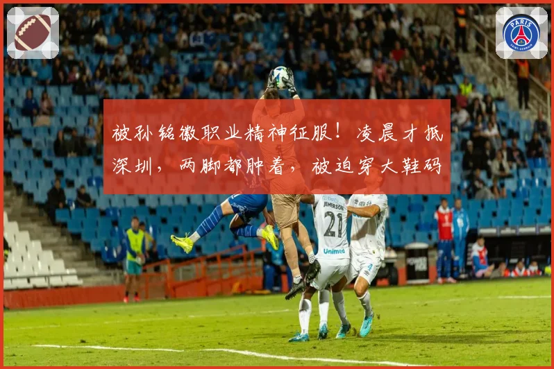被孙铭徽职业精神征服!凌晨才抵深圳,两脚都肿着,被迫穿大鞋码