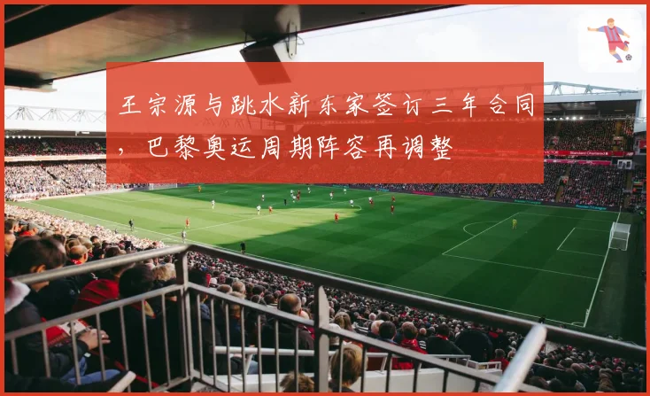 王宗源与跳水新东家签订三年合同,巴黎奥运周期阵容再调整