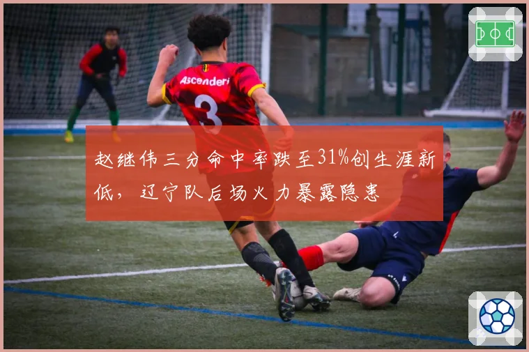 赵继伟三分命中率跌至31%创生涯新低,辽宁队后场火力暴露隐患