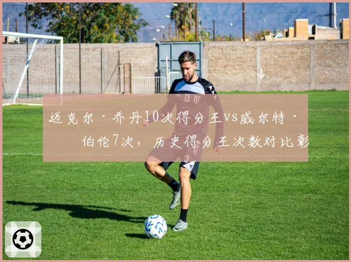 迈克尔·乔丹10次得分王vs威尔特·张伯伦7次,历史得分王次数对比彰显统治力