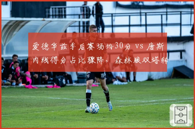 爱德华兹季后赛场均30分 vs 唐斯内线得分占比骤降，森林狼双塔转型阵痛