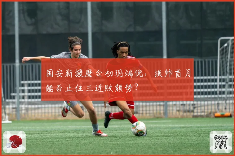 国安新援磨合初现端倪，换帅首月能否止住三连败颓势？