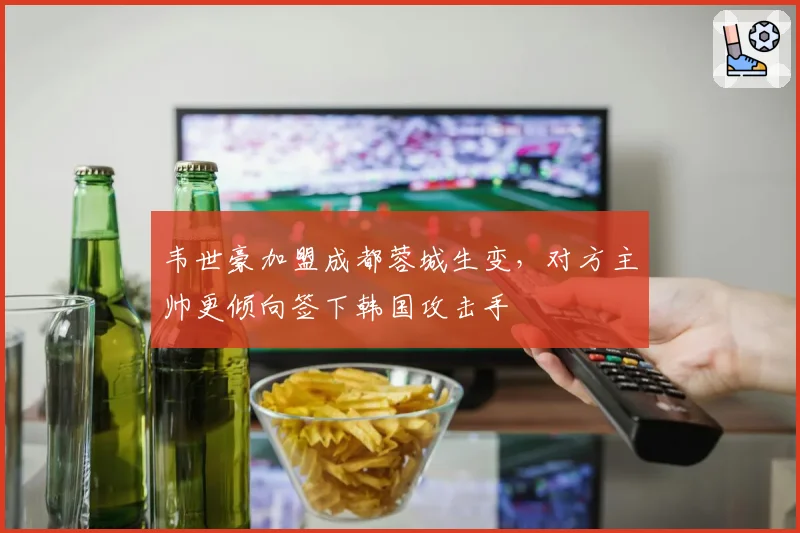 韦世豪加盟成都蓉城生变，对方主帅更倾向签下韩国攻击手