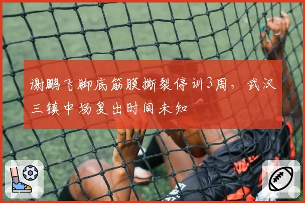 谢鹏飞脚底筋膜撕裂停训3周，武汉三镇中场复出时间未知