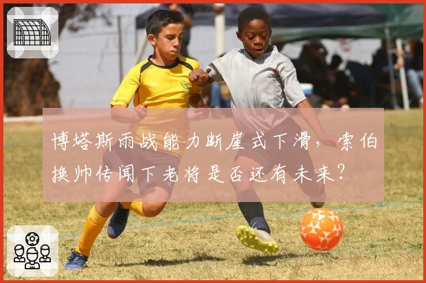 博塔斯雨战能力断崖式下滑，索伯换帅传闻下老将是否还有未来？