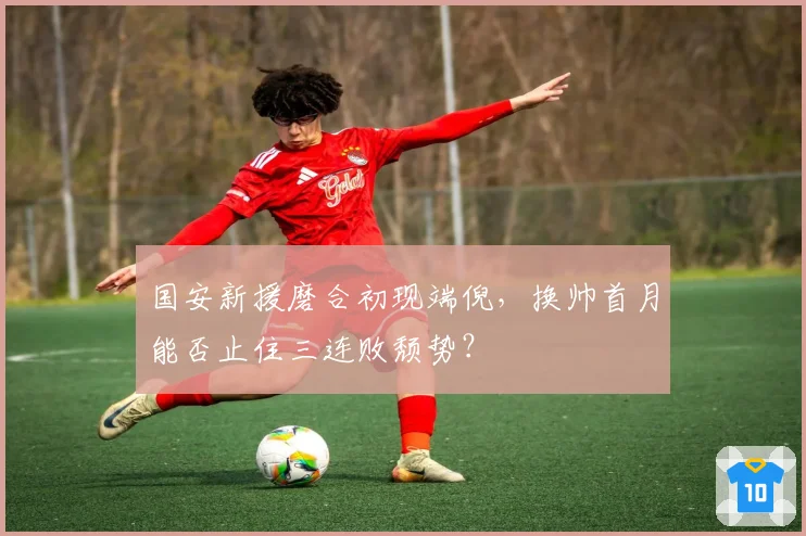 国安新援磨合初现端倪，换帅首月能否止住三连败颓势？