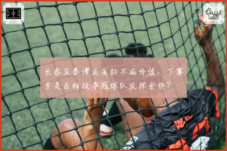 长春亚泰谭龙高龄不减价值,下赛季是否转投争冠球队发挥余热?