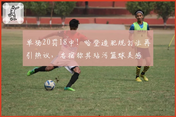 单场20罚18中！哈登造犯规打法再引热议，名宿称其玷污篮球美感