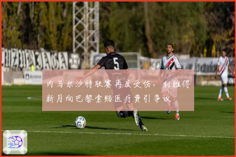 内马尔沙特联赛再度受伤，利雅得新月向巴黎索赔医疗费引争议