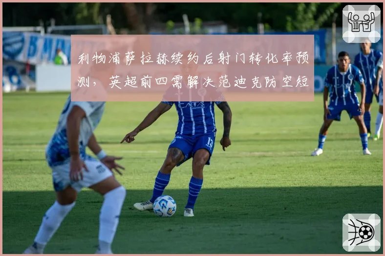 利物浦萨拉赫续约后射门转化率预测，英超前四需解决范迪克防空短板